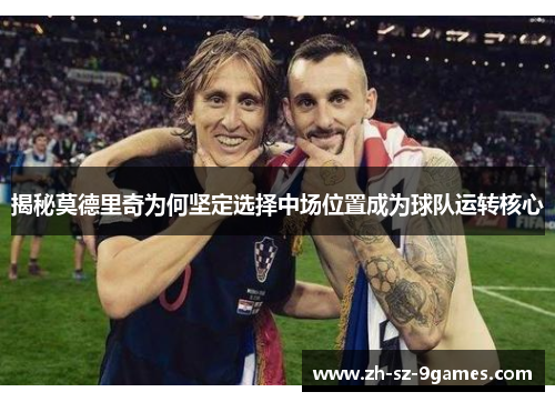 揭秘莫德里奇为何坚定选择中场位置成为球队运转核心