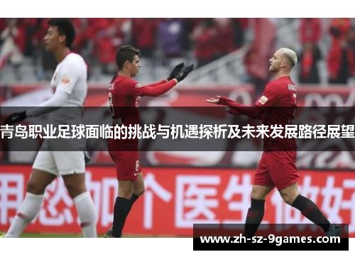 青岛职业足球面临的挑战与机遇探析及未来发展路径展望 青岛职业足球面临的挑战与机遇探析及未来发展路径展望